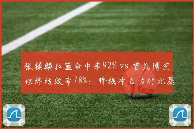 张镇麟扣篮命中率92% vs 曾凡博空切终结效率78%，锋线冲击力对比暴露战术偏好
