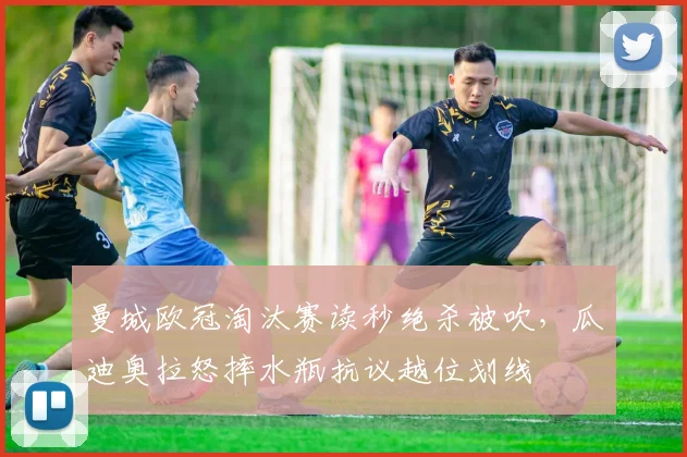 曼城欧冠淘汰赛读秒绝杀被吹，瓜迪奥拉怒摔水瓶抗议越位划线