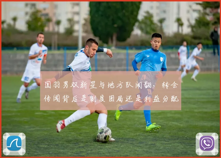 国羽男双新星与地方队闹翻，转会传闻背后是制度困局还是利益分配？